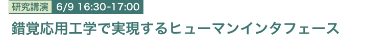 6月9日 16:30～17:00 錯覚応用工学で実現するヒューマンインタフェース 人間情報研究部 雨宮 智浩