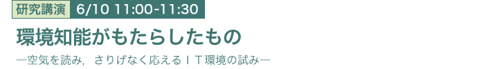 6月10日 11:00～11:30 環境知能がもたらしたもの -空気を読み，さりげなく応えるＩＴ環境の試み- メディア情報研究部 南 泰浩