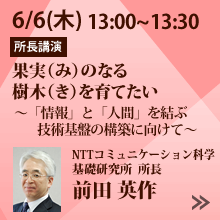 6/6 13:00～13:30「果実（み）のなる樹木（き）を育てたい　～「情報」と「人間」を結ぶ技術基盤の構築に向けて～」NTT コミュニケーション科学基礎研究所 所長 前田 英作