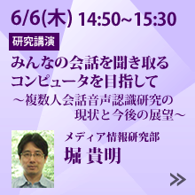 6/6 14:50～15:30「みんなの会話を聞き取るコンピュータを目指して　～複数人会話音声認識研究の現状と今後の展望～」メディア情報研究部 堀 貴明