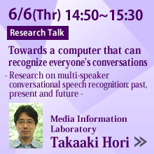 6/6 14:50 - 15:30 Towards a computer that can recognize everyone's conversations
- Research on multi-speaker conversational speech recognition: past, present and future -
Takaaki Hori, Media Information Laboratory