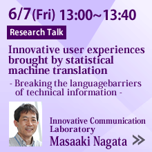 6/7 13:00 - 13:40 Innovative user experiences brought by statistical machine translation
- Breaking the language barriers of technical information -
Masaaki Nagata, Innovative Communication Laboratory