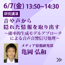 6/7 13:50～14:30「音や声から隠れた情報を取り出す　～確率的生成モデルアプローチによる音声音響信号処理～」メディア情報研究部 亀岡 弘和