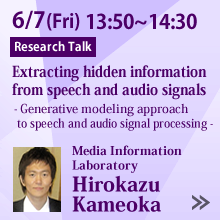 6/7 13:50 - 14:30 Extracting hidden information from speech and audio signals
- Generative modeling approach to speech and audio signal processing -
Hirokazu Kameoka, Media Information Laboratory