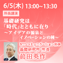 6/5 13:00～13:30 基礎研究は「時代」とともに在り ～アイデアの源泉とイノベーションの種～ 前田英作（NTT コミュニケーション科学基礎研究所 所長）