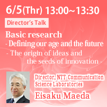 6/5 13:00～13:30 Basic research - Defining our age and the future - The origin of ideas and the seeds of innovation - Eisaku Maeda, Director, NTT Communication Science Laboratories