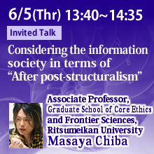 6/5 13:40 - 14:35 Considering the information society in terms of “After post-structuralism”Masaya Chiba, Associate Professor, Graduate School of Core Ethics and Frontier Sciences, Ritsumeikan University