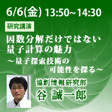 6/6 13:50～14:30 因数分解だけではない量子計算の魅力 ～量子探索技術の可能性を探る～ 谷誠一郎（協創情報研究部）