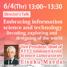 Director’s Talk (Thursday, June 4th) 13:00 - 13:30 Embracing information science and technology - Decoding, exploring and designing of the world - Eisaku Maeda, Vice President, Head of
NTT Communication Science Laboratories