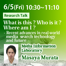 Friday, June 5th 10:30 - 11:10 What is this? Who is it? Where am I? - Recent advances in real-world media search technology and future - Masaya Murata, Media Information Laboratory