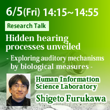 Friday, June 5th 14:15 - 14:55 Hidden hearing processes unveiled - Exploring auditory mechanisms by biological measures - Shigeto Furukawa, Human Information Science Laboratory
