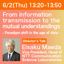 Director’s Talk (Thursday, June 2th) 13:20 - 13:50 From information transmission to the mutual understandings - Paradigm shift in the age of data - Eisaku Maeda, Director, NTT Communication Science Laboratories