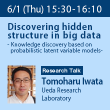 Research Talk (Thursday, June 1st)  15:30 - 16:10 
Discovering hidden structure in big data - Knowledge discovery based on probabilistic latent variable models - Tomoharu Iwata, Ueda Research Laboratory