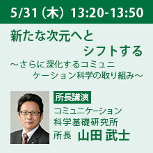 5/31（木）13:20 - 13:50 新たな次元へとシフトする ～さらに深化するコミュニケーション科学の取り組み～ コミュニケーション科学基礎研究所　所長　山田　武士