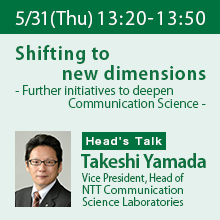 Director’s Talk (Thursday, May 31st) 13:20 - 13:50 Shift to new dimensions - Deepening and evolving Communication Science - Takeshi Yamada, Director, NTT Communication Science Laboratories