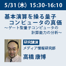 5/31（木）15:30 - 16:10 基本演算を操る量子コンピュータの真価 ～ゲート型量子コンピュータの計算能力の分析～ メディア情報研究部　高橋 康博