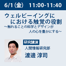 6/1（金）11:00 - 11:40 ウェルビーイングにおける触覚の役割 ～触れることの科学とデザインが人の心を豊かにする～ 人間情報研究部　渡邊 淳司