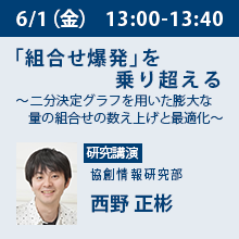 6/1（金）13:00 - 13:40 「組合せ爆発」を乗り超える ～二分決定グラフを用いた膨大な量の組合せの数え上げと最適化～ 協創情報研究部　西野 正彬