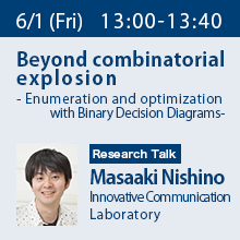 Research Talk (Friday, June 1st) 13:00 - 13:40 Beyond combinatorial explosion - Enumeration and optimization with Binary Decision Diagrams - Masaaki Nishino, Innovative Communication Laboratory