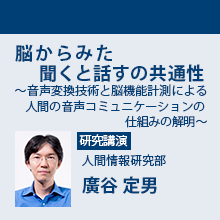 6/1（金）13:50 - 14:30 脳からみた聞くと話すの共通性 ～音声変換技術と脳機能計測による人間の音声コミュニケーションの仕組みの解明～ 人間情報研究部　廣谷 定男