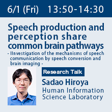 Research Talk (Friday, June 1st) 13:50 - 14:30 Speech production and perception share common brain pathways - Investigation of the mechanisms of speech communication by speech conversion and brain imaging - Sadao Hiroya, Human Information Science Laboratory