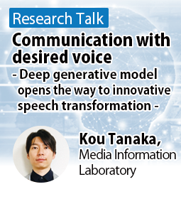 Communication with desired voice - Deep generative model opens the way to innovative speech transformation - Kou Tanaka, Media Information Laboratory