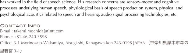 has worked in the field of speech science. His research concerns are sensory-motor and cognitive processes underlying human speech, physiological basis of speech production system, physical and psychological acoustics related to speech and hearing, audio signal processing technologies, etc.

Contact Info
E-mail: takemi.mochida[at]ntt.com
Phone: +81-46-240-3598
Office: 3-1 Morinosato-Wakamiya, Atsugi-shi, Kanagawa-ken 243-0198 JAPAN（神奈川県厚木市森の里若宮 3-1）